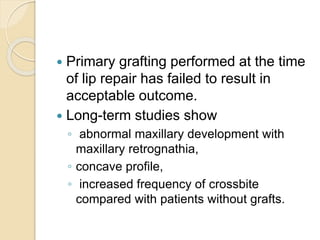  Primary grafting performed at the time
of lip repair has failed to result in
acceptable outcome.
 Long-term studies show
◦ abnormal maxillary development with
maxillary retrognathia,
◦ concave profile,
◦ increased frequency of crossbite
compared with patients without grafts.
 