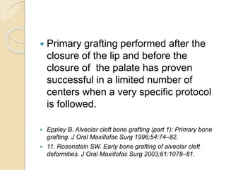  Primary grafting performed after the
closure of the lip and before the
closure of the palate has proven
successful in a limited number of
centers when a very specific protocol
is followed.
 Eppley B. Alveolar cleft bone grafting (part 1): Primary bone
grafting. J Oral Maxillofac Surg 1996;54:74–82.
 11. Rosenstein SW. Early bone grafting of alveolar cleft
deformities. J Oral Maxillofac Surg 2003;61:1078–81.
 