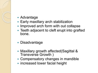  Advantage
 Early maxillary arch stabilization
 Improved arch form with out collapse
 Teeth adjacent to cleft erupt into grafted
bone.
 Disadvantage
 Maxillary growth affected(Sagittal &
Transverse Growth )
 Compensatory changes in mandible
 increased lower facial height
 