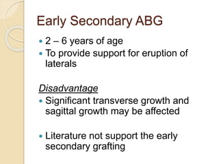 Early Secondary ABG
 2 – 6 years of age
 To provide support for eruption of
laterals
Disadvantage
 Significant transverse growth and
sagittal growth may be affected
 Literature not support the early
secondary grafting
 