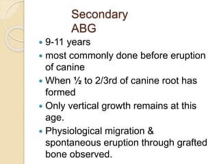 Secondary
ABG
 9-11 years
 most commonly done before eruption
of canine
 When ½ to 2/3rd of canine root has
formed
 Only vertical growth remains at this
age.
 Physiological migration &
spontaneous eruption through grafted
bone observed.
 