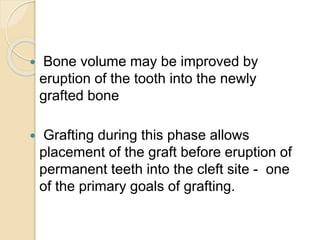 Bone volume may be improved by
eruption of the tooth into the newly
grafted bone
 Grafting during this phase allows
placement of the graft before eruption of
permanent teeth into the cleft site - one
of the primary goals of grafting.
 