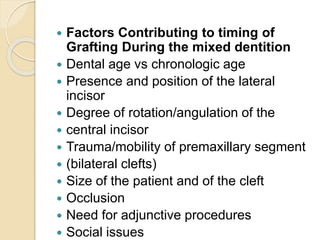  Factors Contributing to timing of
Grafting During the mixed dentition
 Dental age vs chronologic age
 Presence and position of the lateral
incisor
 Degree of rotation/angulation of the
 central incisor
 Trauma/mobility of premaxillary segment
 (bilateral clefts)
 Size of the patient and of the cleft
 Occlusion
 Need for adjunctive procedures
 Social issues
 