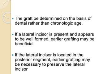  The graft be determined on the basis of
dental rather than chronologic age.
 If a lateral incisor is present and appears
to be well formed, earlier grafting may be
beneficial
 If the lateral incisor is located in the
posterior segment, earlier grafting may
be necessary to preserve the lateral
incisor
 