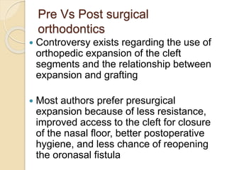 Pre Vs Post surgical
orthodontics
 Controversy exists regarding the use of
orthopedic expansion of the cleft
segments and the relationship between
expansion and grafting
 Most authors prefer presurgical
expansion because of less resistance,
improved access to the cleft for closure
of the nasal floor, better postoperative
hygiene, and less chance of reopening
the oronasal fistula
 