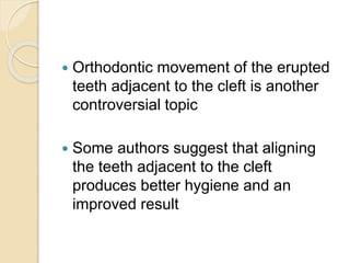  Orthodontic movement of the erupted
teeth adjacent to the cleft is another
controversial topic
 Some authors suggest that aligning
the teeth adjacent to the cleft
produces better hygiene and an
improved result
 
