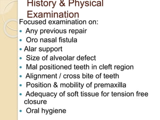 History & Physical
Examination
Focused examination on:
 Any previous repair
 Oro nasal fistula
 Alar support
 Size of alveolar defect
 Mal positioned teeth in cleft region
 Alignment / cross bite of teeth
 Position & mobility of premaxilla
 Adequacy of soft tissue for tension free
closure
 Oral hygiene
 