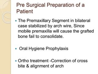 Pre Surgical Preparation of a
Patient
 The Premaxillary Segment in bilateral
case stabilized by arch wire, Since
mobile premaxilla will cause the grafted
bone fail to consolidate.
 Oral Hygiene Prophylaxis
 Ortho treatment -Correction of cross
bite & alignment of arch
 
