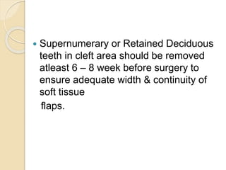  Supernumerary or Retained Deciduous
teeth in cleft area should be removed
atleast 6 – 8 week before surgery to
ensure adequate width & continuity of
soft tissue
flaps.
 