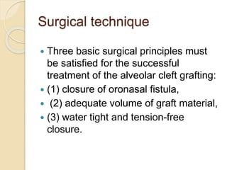 Surgical technique
 Three basic surgical principles must
be satisfied for the successful
treatment of the alveolar cleft grafting:
 (1) closure of oronasal fistula,
 (2) adequate volume of graft material,
 (3) water tight and tension-free
closure.
 