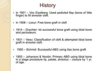 History
 In 1901 – Von Eiselberg: Used pedicled flap (bone of little
finger) to fill alveolar cleft.
 In 1908 – Lexur: Free bone graft in cleft
 1914 – Drachter: Ist successful bone graft using tibial bone
and periosteum.
 1931 – Veau: Classification of cleft & attempted tibial bone
graft in alveolar cleft.
 1950 – Schmid: Successful ABG using iliac bone graft
 1955 – Johanson & Nordin: Primary ABG using tibial bone
in a stage procedure lip, palate, alveolus – closure by 1 yr.
of age.
 