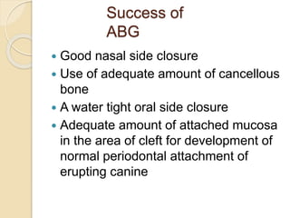 Success of
ABG
 Good nasal side closure
 Use of adequate amount of cancellous
bone
 A water tight oral side closure
 Adequate amount of attached mucosa
in the area of cleft for development of
normal periodontal attachment of
erupting canine
 