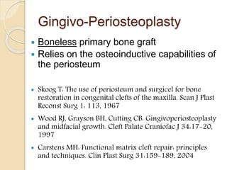 Gingivo-Periosteoplasty
 Boneless primary bone graft
 Relies on the osteoinductive capabilities of
the periosteum
 Skoog T: The use of periosteum and surgicel for bone
restoration in congenital clefts of the maxilla. Scan J Plast
Reconst Surg 1: 113, 1967
 Wood RJ, Grayson BH, Cutting CB: Gingivoperiosteoplasty
and midfacial growth. Cleft Palate Craniofac J 34:17-20,
1997
 Carstens MH: Functional matrix cleft repair: principles
and techniques. Clin Plast Surg 31:159-189, 2004
 