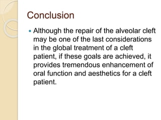 Conclusion
 Although the repair of the alveolar cleft
may be one of the last considerations
in the global treatment of a cleft
patient, if these goals are achieved, it
provides tremendous enhancement of
oral function and aesthetics for a cleft
patient.
 