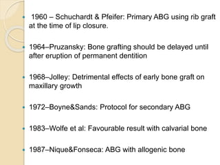  1960 – Schuchardt & Pfeifer: Primary ABG using rib graft
at the time of lip closure.
 1964–Pruzansky: Bone grafting should be delayed until
after eruption of permanent dentition
 1968–Jolley: Detrimental effects of early bone graft on
maxillary growth
 1972–Boyne&Sands: Protocol for secondary ABG
 1983–Wolfe et al: Favourable result with calvarial bone
 1987–Nique&Fonseca: ABG with allogenic bone
 