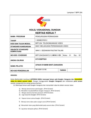 Lampiran 7 BPP 204
ARAHAN:
Anda dikehendaki membuat LAPORAN AMALI mencapai laman web Google+ Hangouts dan menambah
rakan ke dalam senarai rakan. Dengan menggunakan Google+ Hangouts dan melakukan print screen
setelah mengambil kira setiap perkara berikut;
1.0 Mencapai laman web Google+ Hangouts dan menambah rakan ke dalam senarai rakan
a) Menaip alamat laman web Google+. (Print Screen)
b) Mendaftar masuk(LOGIN) ke Google+ Hangouts. (Print Screen)
c) Mengisi alamat email dan password. (Print Screen)
d) Log masuk ke Google+ (Print Screen)
e) Paparan laman utama Google+ .(Print Screen)
f) Menaip nama rakan pada ruangan carian.(Print Screen)
g) Menambah rakan yang dikehendaki pada senarai rakan. (Print Screen)
h) Log keluar daripada aplikasi. (Print Screen)
KERTAS KERJA 7
NAMA PROGRAM PENGURUSAN PERNIAGAAN
TAHAP 1 SEMESTER 2
KOD DAN TAJUK MODUL BPP 204 TELEKOMUNIKASI VIDEO
STANDARD KANDUNGAN M4K1 MELAKUKAN PERSIDANGAN VIDEO
OBJEKTIF STANDARD
KOMPETENSI
M4K1.1 SEDIAKAN PAUTAN TALIAN
NO KOD / EVIDENDE BPP 204/204/KK7(1/1) M1K1.1 E5 Muka : 01 Drp : 02
ANGKA GILIRAN
K731DBPP001
NAMA PELATIH
AI'NUN SYAMIMI BINTI ZAINUDDIN
NO KAD PENGENALAN
991208115190 TARIKH
KOLEJ VOKASIONAL DUNGUN
 