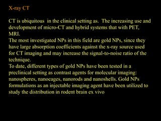 X-ray CT
CT is ubiquitous in the clinical setting as. The increasing use and
development of micro-CT and hybrid systems that with PET,
MRI.
The most investigated NPs in this field are gold NPs, since they
have large absorption coefficients against the x-ray source used
for CT imaging and may increase the signal-to-noise ratio of the
technique.
To date, different types of gold NPs have been tested in a
preclinical setting as contrast agents for molecular imaging:
nanospheres, nanocages, nanorods and nanoshells. Gold NPs
formulations as an injectable imaging agent have been utilized to
study the distribution in rodent brain ex vivo
 