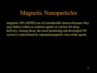 8
Magnetic Nanoparticles
magnetic NPs (MNPs) are of considerable interest because they
may behave either as contrast agents or carriers for drug
delivery. Among these, the most promising and developed NP
system is represented by superparamagnetic iron oxide agents
 