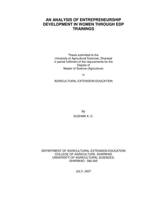 AN ANALYSIS OF ENTREPRENEURSHIP
DEVELOPMENT IN WOMEN THROUGH EDP
TRAININGS
Thesis submitted to the
University of Agricultural Sciences, Dharwad
in partial fulfilment of the requirements for the
Degree of
Master of Science (Agriculture)
in
AGRICULTURAL EXTENSION EDUCATION
By
SUSHMA K. C.
DEPARTMENT OF AGRICULTURAL EXTENSION EDUCATION
COLLEGE OF AGRICULTURE, DHARWAD
UNIVERSITY OF AGRICULTURAL SCIENCES,
DHARWAD - 580 005
JULY, 2007
 