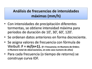 Análisis de frecuencias de intensidades
máximas (mm/h)
• Con intensidades de precipitación diferentes
tormentas, se obtiene intensidad máxima para
periodos de duración de 10’, 30’, 60’, 120’.
• Se ordenan datos anteriores en forma decreciente.
• Se asigna valores de frecuencia con fórmula de
Weibull: F = m/(n+1). (F= Frecuencia; m=Numero de Orden;
n=Numero total de observaciones, en este caso numero de años)
• Para cada frecuencia (o tiempo de retorno) se
construye curva IDF.
 