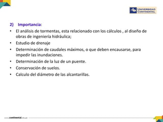2) Importancia:
• El análisis de tormentas, esta relacionado con los cálculos , al diseño de
obras de ingeniería hidráulica;
• Estudio de drenaje
• Determinación de caudales máximos, o que deben encausarse, para
impedir las inundaciones.
• Determinación de la luz de un puente.
• Conservación de suelos.
• Calculo del diámetro de las alcantarillas.
 