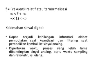f = Frekuensi relatif atau ternormalisasi
 < F < -
<  < -
Kelemahan sinyal digital:
• Dapat terjadi kehilangan informasi akibat
pembulatan saat kuantisasi dan filtering saat
pembalikan kembali ke sinyal analog.
• Diperlukan waktu proses yang lebih lama
dibandingkan sinyal analog, perlu waktu sampling
dan rekonstruksi ulang.
 