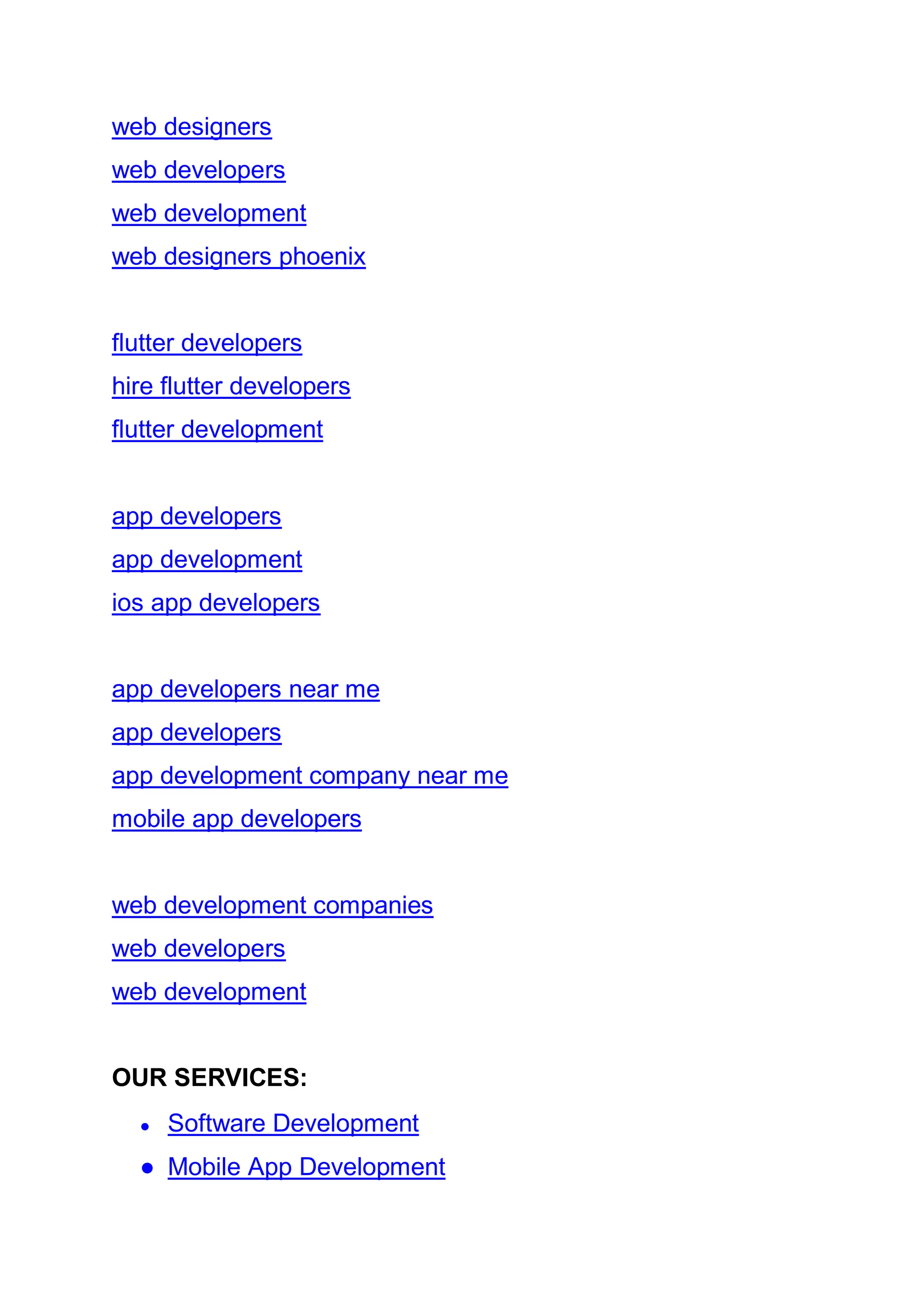 web designers
web developers
web development
web designers phoenix
flutter developers
hire flutter developers
flutter development
app developers
app development
ios app developers
app developers near me
app developers
app development company near me
mobile app developers
web development companies
web developers
web development
OUR SERVICES:
● Software Development
● Mobile App Development
 