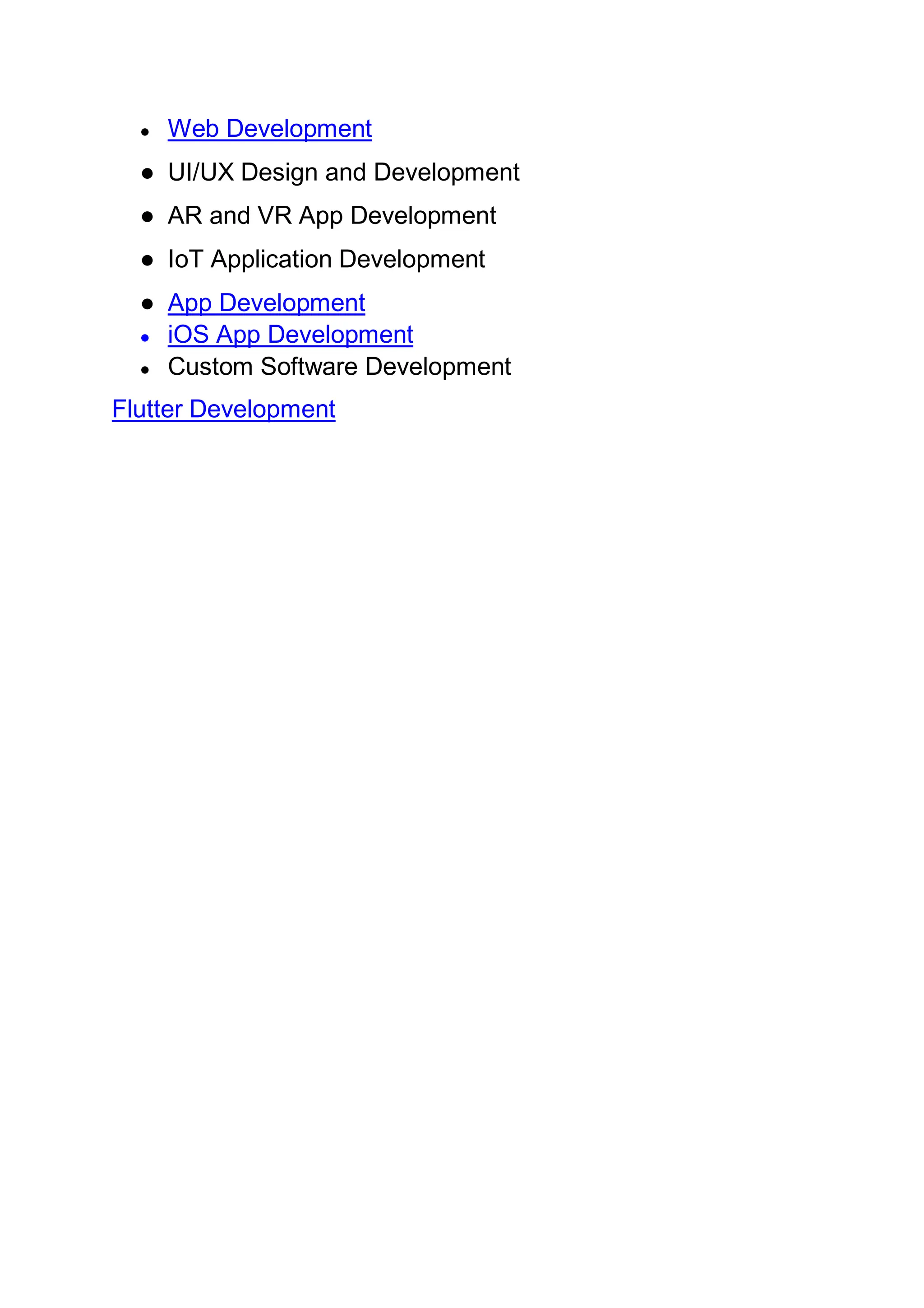 ● Web Development
● UI/UX Design and Development
● AR and VR App Development
● IoT Application Development
● App Development
● iOS App Development
● Custom Software Development
Flutter Development
 