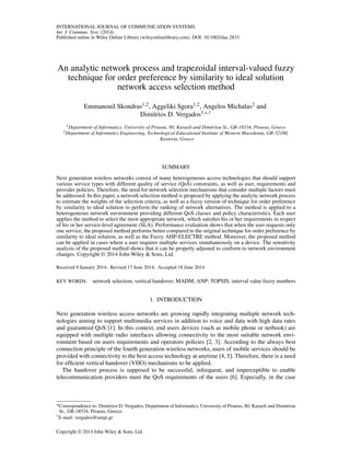 INTERNATIONAL JOURNAL OF COMMUNICATION SYSTEMS
Int. J. Commun. Syst. (2014)
Published online in Wiley Online Library (wileyonlinelibrary.com). DOI: 10.1002/dac.2833
An analytic network process and trapezoidal interval-valued fuzzy
technique for order preference by similarity to ideal solution
network access selection method
Emmanouil Skondras1,2, Aggeliki Sgora1,2, Angelos Michalas2 and
Dimitrios D. Vergados1,*,†
1Department of Informatics, University of Piraeus, 80, Karaoli and Dimitriou St., GR-18534, Piraeus, Greece
2Department of Informatics Engineering, Technological Educational Institute of Western Macedonia, GR-52100,
Kastoria, Greece
SUMMARY
Next generation wireless networks consist of many heterogeneous access technologies that should support
various service types with different quality of service (QoS) constraints, as well as user, requirements and
provider policies. Therefore, the need for network selection mechanisms that consider multiple factors must
be addressed. In this paper, a network selection method is proposed by applying the analytic network process
to estimate the weights of the selection criteria, as well as a fuzzy version of technique for order preference
by similarity to ideal solution to perform the ranking of network alternatives. The method is applied to a
heterogeneous network environment providing different QoS classes and policy characteristics. Each user
applies the method to select the most appropriate network, which satisﬁes his or her requirements in respect
of his or her service-level agreement (SLA). Performance evaluation shows that when the user requests only
one service, the proposed method performs better compared to the original technique for order preference by
similarity to ideal solution, as well as the Fuzzy AHP-ELECTRE method. Moreover, the proposed method
can be applied in cases where a user requires multiple services simultaneously on a device. The sensitivity
analysis of the proposed method shows that it can be properly adjusted to conform to network environment
changes. Copyright © 2014 John Wiley & Sons, Ltd.
Received 9 January 2014; Revised 17 June 2014; Accepted 18 June 2014
KEY WORDS: network selection; vertical handover; MADM; ANP; TOPSIS; interval value fuzzy numbers
1. INTRODUCTION
Next generation wireless access networks are growing rapidly integrating multiple network tech-
nologies aiming to support multimedia services in addition to voice and data with high data rates
and guaranteed QoS [1]. In this context, end users devices (such as mobile phone or netbook) are
equipped with multiple radio interfaces allowing connectivity to the most suitable network envi-
ronment based on users requirements and operators policies [2, 3]. According to the always best
connection principle of the fourth generation wireless networks, users of mobile services should be
provided with connectivity to the best access technology at anytime [4, 5]. Therefore, there is a need
for efﬁcient vertical handover (VHO) mechanisms to be applied.
The handover process is supposed to be successful, infrequent, and imperceptible to enable
telecommunication providers meet the QoS requirements of the users [6]. Especially, in the case
*Correspondence to: Dimitrios D. Vergados, Department of Informatics, University of Piraeus, 80, Karaoli and Dimitriou
St., GR-18534, Piraeus, Greece.
†E-mail: vergados@unipi.gr
Copyright © 2014 John Wiley & Sons, Ltd.
 
