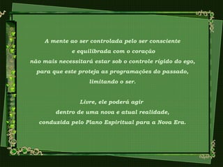 A mente ao ser controlada pelo ser consciente
e equilibrada com o coração
não mais necessitará estar sob o controle rígido do ego,
para que este proteja as programações do passado,
limitando o ser.
Livre, ele poderá agir
dentro de uma nova e atual realidade,
conduzida pelo Plano Espiritual para a Nova Era.
 