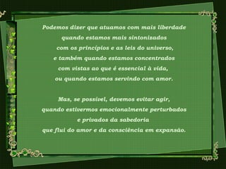 Podemos dizer que atuamos com mais liberdade
quando estamos mais sintonizados
com os princípios e as leis do universo,
e também quando estamos concentrados
com vistas ao que é essencial à vida,
ou quando estamos servindo com amor.
Mas, se possível, devemos evitar agir,
quando estivermos emocionalmente perturbados
e privados da sabedoria
que flui do amor e da consciência em expansão.
 