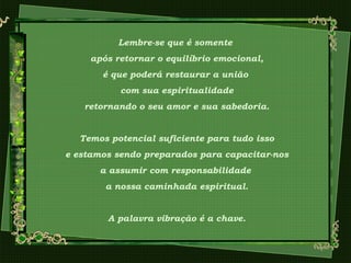 Lembre-se que é somente
após retornar o equilíbrio emocional,
é que poderá restaurar a união
com sua espiritualidade
retornando o seu amor e sua sabedoria.
Temos potencial suficiente para tudo isso
e estamos sendo preparados para capacitar-nos
a assumir com responsabilidade
a nossa caminhada espiritual.
A palavra vibração é a chave.
 