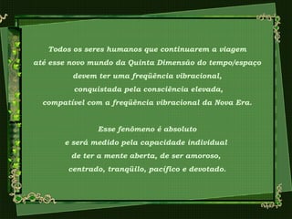 Todos os seres humanos que continuarem a viagem
até esse novo mundo da Quinta Dimensão do tempo/espaço
devem ter uma freqüência vibracional,
conquistada pela consciência elevada,
compatível com a freqüência vibracional da Nova Era.
Esse fenômeno é absoluto
e será medido pela capacidade individual
de ter a mente aberta, de ser amoroso,
centrado, tranqüilo, pacífico e devotado.
 