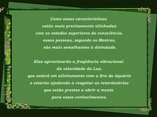 Como essas características
estão mais precisamente alinhadas
com os estados superiores de consciência,
essas pessoas, segundo os Mestres,
são mais semelhantes à divindade.
Elas aproximarão a freqüência vibracional
da velocidade da Luz,
que estará em alinhamento com a Era de Aquário
e estarão ajudando a resgatar os retardatários
que estão prestes a abrir a mente
para esses conhecimentos.
 
