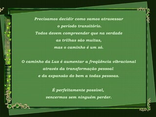 Precisamos decidir como vamos atravessar
o período transitório.
Todos devem compreender que na verdade
as trilhas são muitas,
mas o caminho é um só.
O caminho da Luz é aumentar a freqüência vibracional
através da transformação pessoal
e da expansão do bem a todas pessoas.
É perfeitamente possível,
vencermos sem ninguém perder.
 