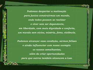 Podemos despertar a motivação
para juntos construirmos um mundo,
onde todos possam se realizar
e viver sem ser dependente,
em liberdade, com mais dignidade e conforto,
um mundo sem vícios, miséria, fome, violência.
Podemos alcançar essa condição, sermos felizes
e ainda influenciar com nosso exemplo
os nossos semelhantes,
além de criar oportunidades
para que outros também alcancem a Luz.
 