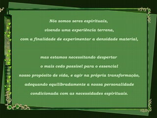 Nós somos seres espirituais,
vivendo uma experiência terrena,
com a finalidade de experimentar a densidade material,
mas estamos necessitando despertar
o mais cedo possível para o essencial
nosso propósito de vida, e agir na própria transformação,
adequando equilibradamente a nossa personalidade
condicionada com as necessidades espirituais.
 