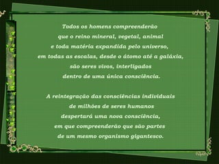 Todos os homens compreenderão
que o reino mineral, vegetal, animal
e toda matéria expandida pelo universo,
em todas as escalas, desde o átomo até a galáxia,
são seres vivos, interligados
dentro de uma única consciência.
A reintegração das consciências individuais
de milhões de seres humanos
despertará uma nova consciência,
em que compreenderão que são partes
de um mesmo organismo gigantesco.
 