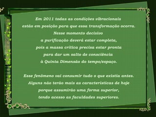 Em 2011 todas as condições vibracionais
estão em posição para que essa transformação ocorra.
Nesse momento decisivo
a purificação deverá estar completa,
pois a massa crítica precisa estar pronta
para dar um salto de consciência
à Quinta Dimensão do tempo/espaço.
Esse fenômeno vai consumir tudo o que existia antes.
Alguns não terão mais as características de hoje
porque assumirão uma forma superior,
tendo acesso as faculdades superiores.
 