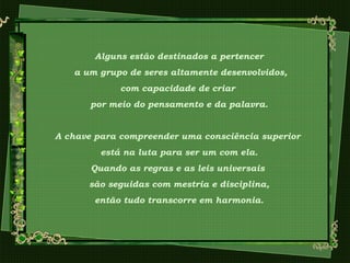 Alguns estão destinados a pertencer
a um grupo de seres altamente desenvolvidos,
com capacidade de criar
por meio do pensamento e da palavra.
A chave para compreender uma consciência superior
está na luta para ser um com ela.
Quando as regras e as leis universais
são seguidas com mestria e disciplina,
então tudo transcorre em harmonia.
 