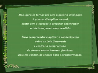 Mas, para se tornar um com a própria divindade
é preciso disciplina mental,
sentir com o coração e procurar desenvolver
o intelecto para compreendê-la.
Para compreender e aplicar o conhecimento
sobre as Leis Universais
é central a compreensão
de como a mente humana funciona,
pois ela contém as chaves para a transformação.
 