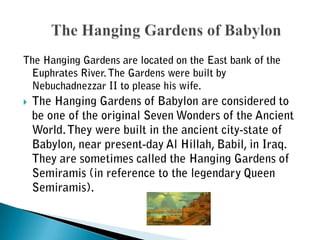 The Hanging Gardens are located on the East bank of the Euphrates River. The Gardens were built by Nebuchadnezzar II to please his wife.The Hanging Gardens of Babylon are considered to be one of the original Seven Wonders of the Ancient World. They were built in the ancient city-state of Babylon, near present-day Al Hillah, Babil, in Iraq. They are sometimes called the Hanging Gardens of Semiramis (in reference to the legendary Queen Semiramis).	The Hanging Gardens of Babylon 