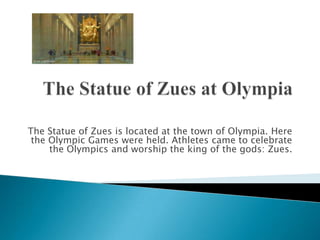 The Statue of Zues at Olympia The Statue of Zues is located at the town of Olympia. Here the Olympic Games were held. Athletes came to celebrate the Olympics and worship the king of the gods: Zues.