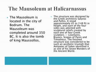   The Mausoleum at HalicarnassusThe Mausoleum is located in the city of Bodrum. The Mausoleum was completed around 350 BC. It is also the tomb of king Maussollos.The structure was designed by the Greek architects Satyros and Pythis. It stood approximately 45 m (148 ft) in height, and each of the four sides was adorned with sculptural reliefs created by each one of four Greek sculptors — Leochares, Bryaxis, Scopas of Paros and Timotheus. The finished structure was considered to be such an aesthetic triumph that Antipater of Sidon identified it as one of his Seven Wonders of the Ancient World.