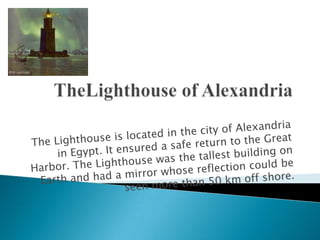 TheLighthouseof AlexandriaThe Lighthouse is located in the city of Alexandria in Egypt. It ensured a safe return to the Great Harbor. The Lighthouse was the tallest building on Earth and had a mirror whose reflection could be seen more than 50 km off shore.