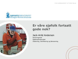 FOR SJØSIKKERHET I ET RENT MILJØ




Er våre sjøfolk fortsatt
gode nok?
Jack-Arild Andersen
Senioringeniør
Sjøfartsdirektoratet
Utdanning, Sertifisering og Bemanning.
 