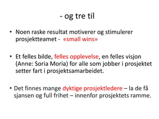 - og tre til
• Noen raske resultat motiverer og stimulerer
prosjektteamet - «small wins»
• Et felles bilde, felles opplevelse, en felles visjon
(Anne: Soria Moria) for alle som jobber i prosjektet
setter fart i prosjektsamarbeidet.
• Det finnes mange dyktige prosjektledere – la de få
sjansen og full frihet – innenfor prosjektets ramme.

 