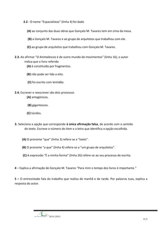 2014 /2015
3 /5
2.2 - O nome “Espacialistas” (linha 4) foi dado
(A) ao conjunto das duas obras que Gonçalo M. Tavares tem em cima da mesa.
(B) a Gonçalo M. Tavares e ao grupo de arquitetos que trabalhou com ele.
(C) ao grupo de arquitetos que trabalhou com Gonçalo M. Tavares.
2.3. Ao afirmar “O Animalescos é de outro mundo de movimentos” (linha 16), o autor
indica que o livro referido
(A) é constituído por fragmentos.
(B) não pode ser lido a eito.
(C) foi escrito com lentidão.
2.4. Escrever e reescrever são dois processos
(A) antagónicos.
(B) gigantescos.
(C) lúcidos.
3. Seleciona a opção que corresponde à única afirmação falsa, de acordo com o sentido
do texto. Escreve o número do item e a letra que identifica a opção escolhida.
(A) O pronome “que” (linha 3) refere-se a “texto”.
(B) O pronome “a que” (linha 4) refere-se a “um grupo de arquitetos”.
(C) A expressão “É a minha forma” (linha 26) refere-se ao seu processo de escrita.
4 – Explica a afirmação de Gonçalo M. Tavares ”Para mim o tempo dos livros é importante.”
5 – O entrevistado fala do trabalho que realiza de manhã e de tarde. Por palavras tuas, explica a
resposta do autor.
 