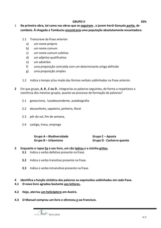 2014 /2015
4 /5
GRUPO II 20%
1 Na primeira obra, tal como nas obras que se seguiram , o jovem herói Gonçalo partia, de
comboio. À chegada a Tombuctu encontraria uma população absolutamente encantadora.
1.1 Transcreve da frase anterior:
a) um nome próprio
b) um nome comum
c) um nome comum coletivo
d) um adjetivo qualificativo
e) um advérbio
f) uma preposição contraída com um determinante artigo definido
g) uma preposição simples
1.2 Indica o tempo e/ou modo das formas verbais sublinhadas na frase anterior.
2 Em que grupo, A, B , C ou D , integrarias as palavras seguintes, de forma a respeitares a
coerência dos mesmos grupos, quanto ao processo de formação de palavras?
2.1 geoturismo, lusodescendente, autobiografia
2.2 desconforto, sapateiro, pinheiro, floral
2.3 pôr do sol, fim de semana,
2.4 castigo, troca, emprego
Grupo A – Biodiversidade Grupo C – Aposta
Grupo B – Urbanismo Grupo D - Cachorro-quente
3 Enquanto o rapaz lia o seu livro, um cão ladrou e a vizinha gritou.
3.1 Indica o verbo defetivo presente na frase.
3.2 Indica o verbo transitivo presente na frase.
3.3 Indica o verbo intransitivo presente na frase.
4 Identifica a função sintática das palavras ou expressões sublinhadas em cada frase.
4.1 O novo livro agradou bastante aos leitores.
4.2 Hoje, aterrou um helicóptero em Aveiro.
4.3 O Manuel comprou um livro e ofereceu-o ao Francisco.
 