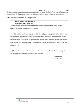 2014 /2015
5 /5
GRUPO III 30%
Redige um texto de opinião que possa ser publicado no jornal “Moliceiro”, no qual reflitas sobre o
cumprimento do disposto nas alíneas do Regulamento Interno que a seguir se transcrevem.
O teu texto deve ter entre 140 e 200 palavras.
ARTIGO 84º – DEVERES GERAIS
1 – O aluno tem o dever de:
b) Ser assíduo, pontual, diligente e empenhado no cumprimento de todos os seus
deveres no âmbito das atividades escolares;
r) Não utilizar quaisquer equipamentos tecnológicos, designadamente, telemóveis,
equipamentos, programas ou aplicações informáticas, nos locais onde decorram aulas (…)
exceto quando a utilização de qualquer dos meios acima referidos esteja diretamente
relacionada com as atividades a desenvolver e seja expressamente autorizada pelo
professor (…);
v) Apresentar-se com vestuário que se revele adequado, em função da idade, à dignidade
do espaço e à especificidade das atividades escoares
Bom trabalho
Ermelinda Alves
 